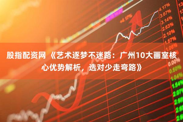 股指配资网 《艺术逐梦不迷路：广州10大画室核心优势解析，选对少走弯路》
