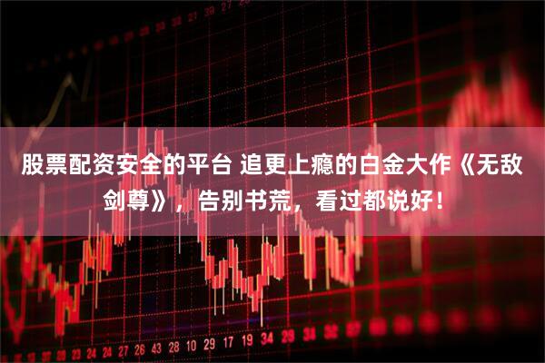 股票配资安全的平台 追更上瘾的白金大作《无敌剑尊》，告别书荒，看过都说好！