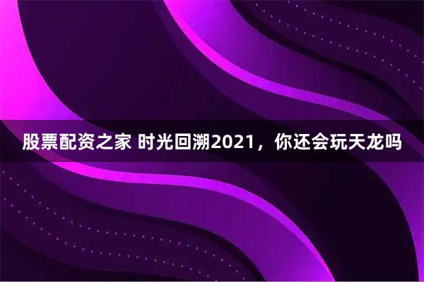 股票配资之家 时光回溯2021，你还会玩天龙吗