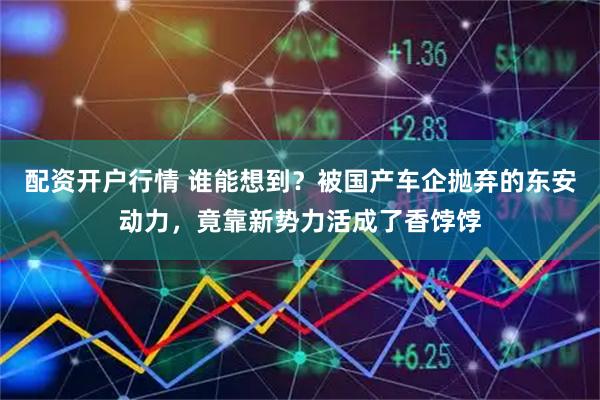 配资开户行情 谁能想到？被国产车企抛弃的东安动力，竟靠新势力活成了香饽饽