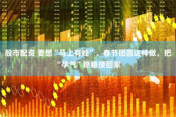 股市配资 要想“马上有娃”，春节团圆这样做，把“孕气”稳稳接回家