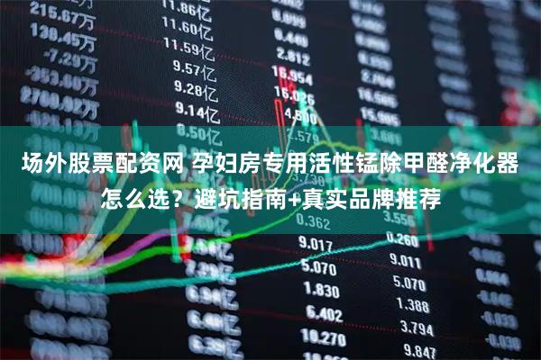 场外股票配资网 孕妇房专用活性锰除甲醛净化器怎么选？避坑指南+真实品牌推荐