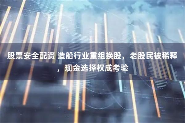 股票安全配资 造船行业重组换股,老股民被稀释,现金选择权成考验