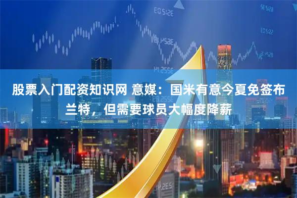 股票入门配资知识网 意媒：国米有意今夏免签布兰特，但需要球员大幅度降薪