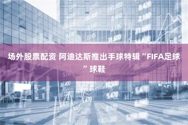 场外股票配资 阿迪达斯推出手球特辑“FIFA足球”球鞋