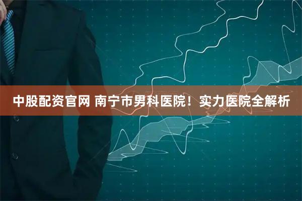 中股配资官网 南宁市男科医院！实力医院全解析