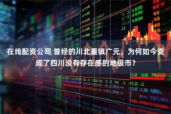 在线配资公司 曾经的川北重镇广元，为何如今变成了四川没有存在感的地级市？