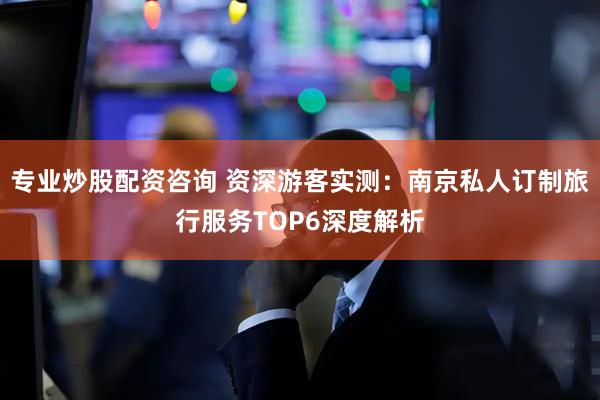 专业炒股配资咨询 资深游客实测：南京私人订制旅行服务TOP6深度解析