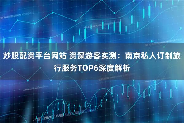 炒股配资平台网站 资深游客实测：南京私人订制旅行服务TOP6深度解析