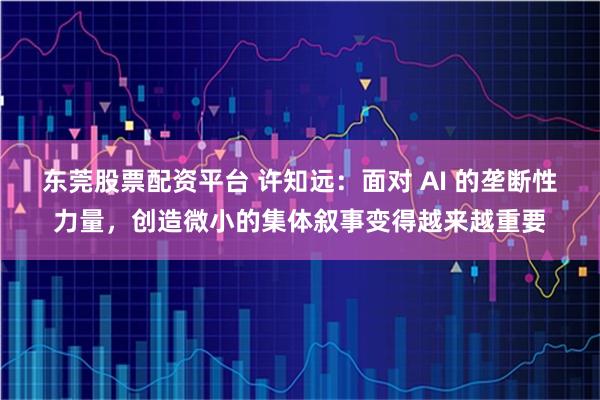 东莞股票配资平台 许知远：面对 AI 的垄断性力量，创造微小的集体叙事变得越来越重要