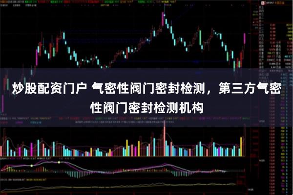 炒股配资门户 气密性阀门密封检测，第三方气密性阀门密封检测机构