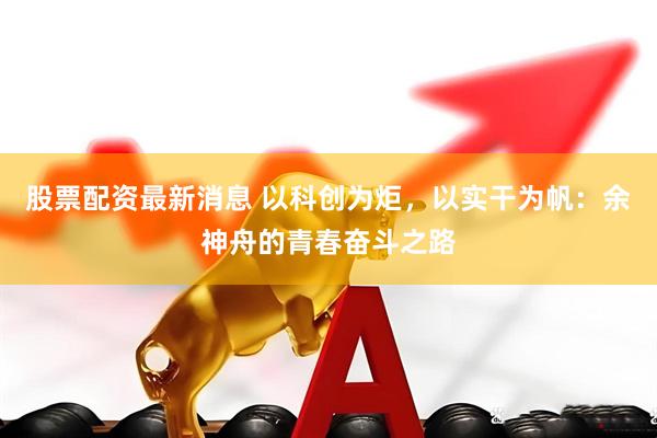 股票配资最新消息 以科创为炬，以实干为帆：余神舟的青春奋斗之路