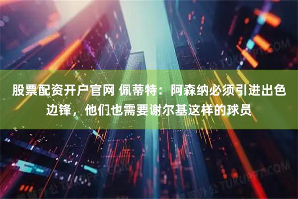股票配资开户官网 佩蒂特：阿森纳必须引进出色边锋，他们也需要谢尔基这样的球员