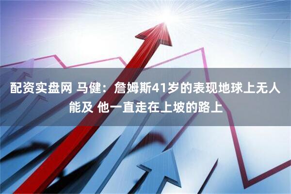 配资实盘网 马健：詹姆斯41岁的表现地球上无人能及 他一直走在上坡的路上