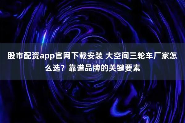 股市配资app官网下载安装 大空间三轮车厂家怎么选？靠谱品牌的关键要素