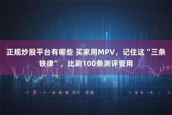 正规炒股平台有哪些 买家用MPV，记住这“三条铁律”，比刷100条测评管用