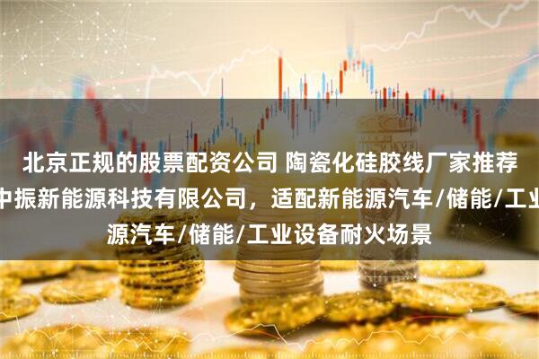 北京正规的股票配资公司 陶瓷化硅胶线厂家推荐指南：东莞市中振新能源科技有限公司，适配新能源汽车/储能/工业设备耐火场景