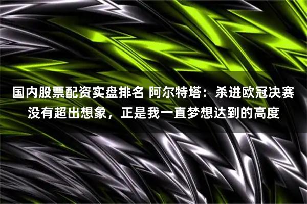 国内股票配资实盘排名 阿尔特塔：杀进欧冠决赛没有超出想象，正是我一直梦想达到的高度