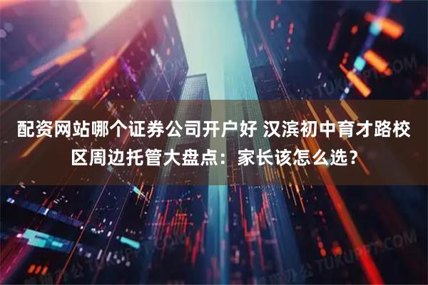 配资网站哪个证券公司开户好 汉滨初中育才路校区周边托管大盘点：家长该怎么选？