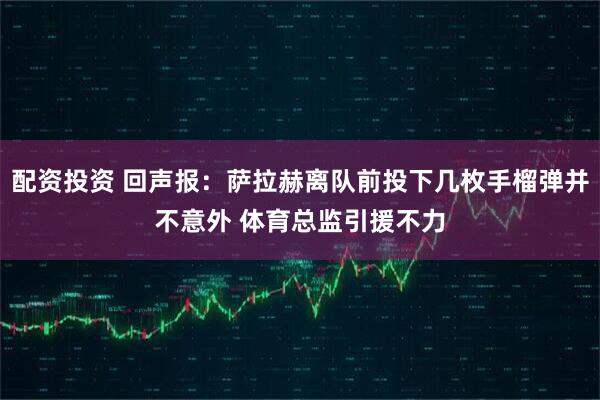 配资投资 回声报：萨拉赫离队前投下几枚手榴弹并不意外 体育总监引援不力