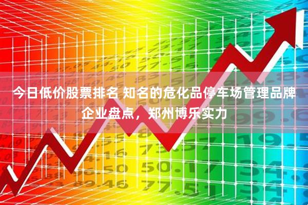 今日低价股票排名 知名的危化品停车场管理品牌企业盘点，郑州博乐实力