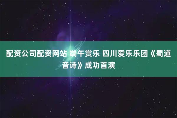 配资公司配资网站 端午赏乐 四川爱乐乐团《蜀道音诗》成功首演