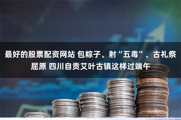最好的股票配资网站 包粽子、射“五毒”、古礼祭屈原 四川自贡艾叶古镇这样过端午