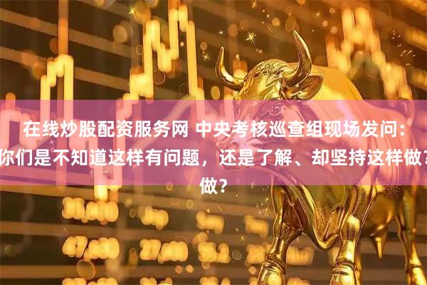 在线炒股配资服务网 中央考核巡查组现场发问：你们是不知道这样有问题，还是了解、却坚持这样做？